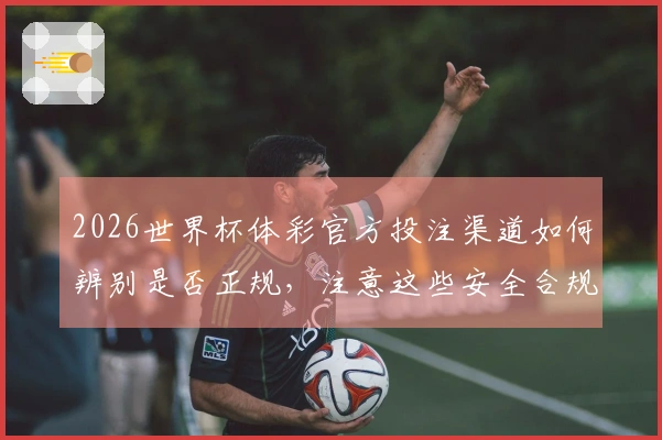 2026世界杯体彩官方投注渠道如何辨别是否正规，注意这些安全合规细节