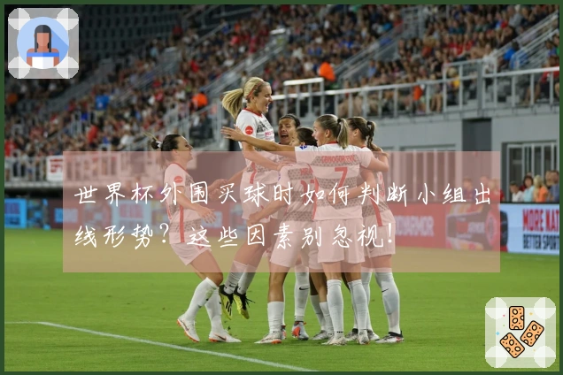 世界杯外围买球时如何判断小组出线形势？这些因素别忽视！