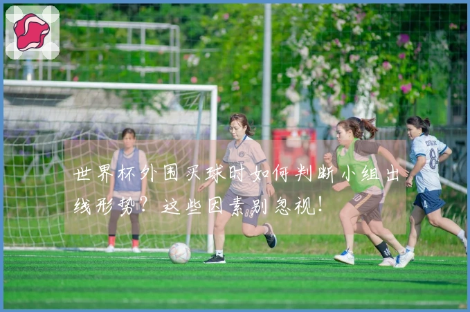 世界杯外围买球时如何判断小组出线形势？这些因素别忽视！